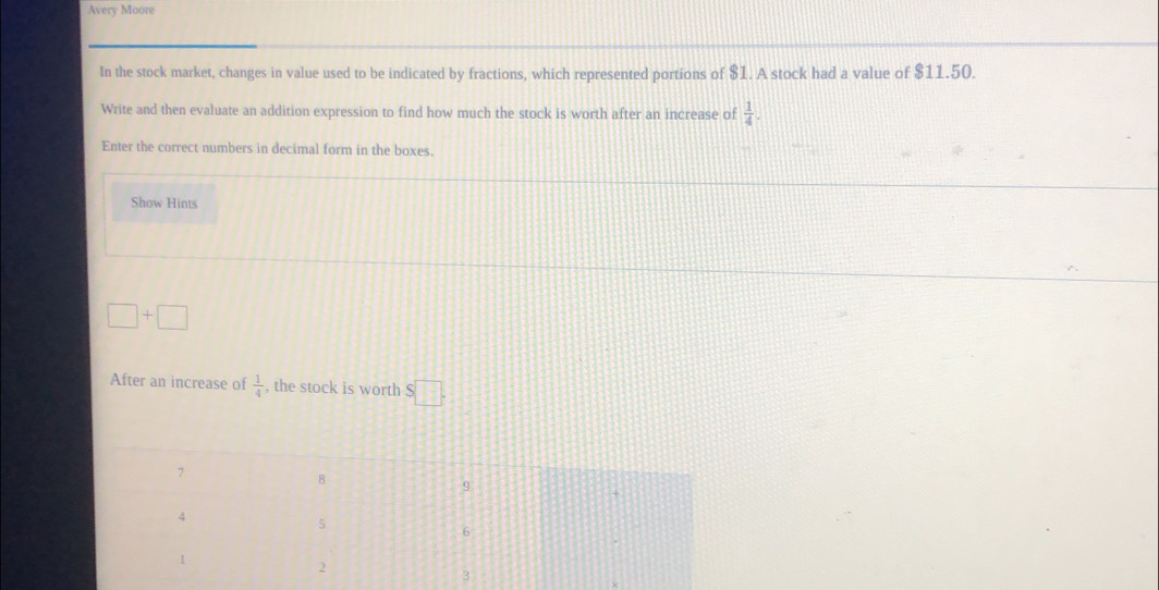 Avery Moore 
In the stock market, changes in value used to be indicated by fractions, which represented portions of $1. A stock had a value of $11.50. 
Write and then evaluate an addition expression to find how much the stock is worth after an increase of  1/4 . 
Enter the correct numbers in decimal form in the boxes. 
Show Hints
□ +□
After an increase of  1/4  , the stock is worth S□.