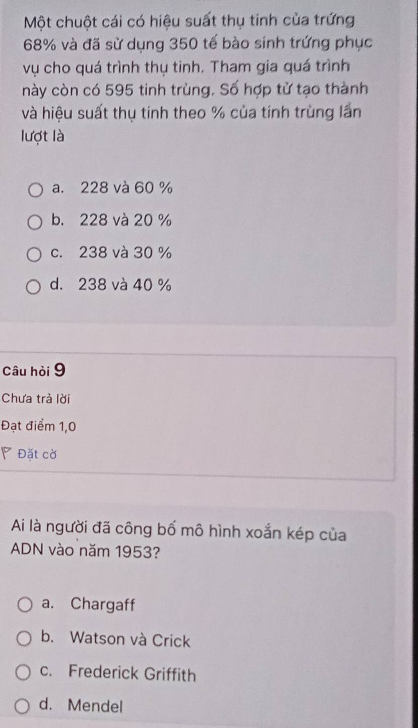 Một chuột cái có hiệu suất thụ tinh của trứng
68% và đã sử dụng 350 tế bào sinh trứng phục
vụ cho quá trình thụ tinh. Tham gia quá trình
này còn có 595 tinh trùng. Số hợp tử tạo thành
và hiệu suất thụ tinh theo % của tính trùng lần
lượt là
a. 228 và 60 %
b. 228 và 20 %
c. 238 và 30 %
d. 238 và 40 %
Câu hỏi 9
Chưa trả lời
Đạt điểm 1,0
◤ Đặt cờ
Ai là người đã công bố mô hình xoắn kép của
ADN vào năm 1953?
a. Chargaff
b. Watson và Crick
c. Frederick Griffith
d. Mendel