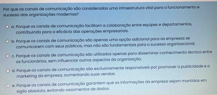 Por que os canais de comunicação são considerados uma infraestrutura vital para o funcionamento e
sucesso das organizações modernas?
a. Porque os canais de comunicação facilitam a colaboração entre equipes e departamentos,
contribuindo para a eficácia das operações empresariais.
b. Porque os canais de comunicação são apenas uma opção adicional para as empresas se
comunicarem com seus públicos, mas não são fundamentais para o sucesso organizacional.
c. Porque os canais de comunicação são utilizados apenas para disseminar conhecimento técnico entre
os funcionários, sem influenciar outros aspectos da organização.
d. Porque os canais de comunicação são exclusivamente responsáveis por promover a publicidade e o
marketing da empresa, aumentando suas vendas.
e. Porque os canais de comunicação garantem que as informações da empresa sejam mantidas em
sigilo absoluto, evitando vazamentos de dados.