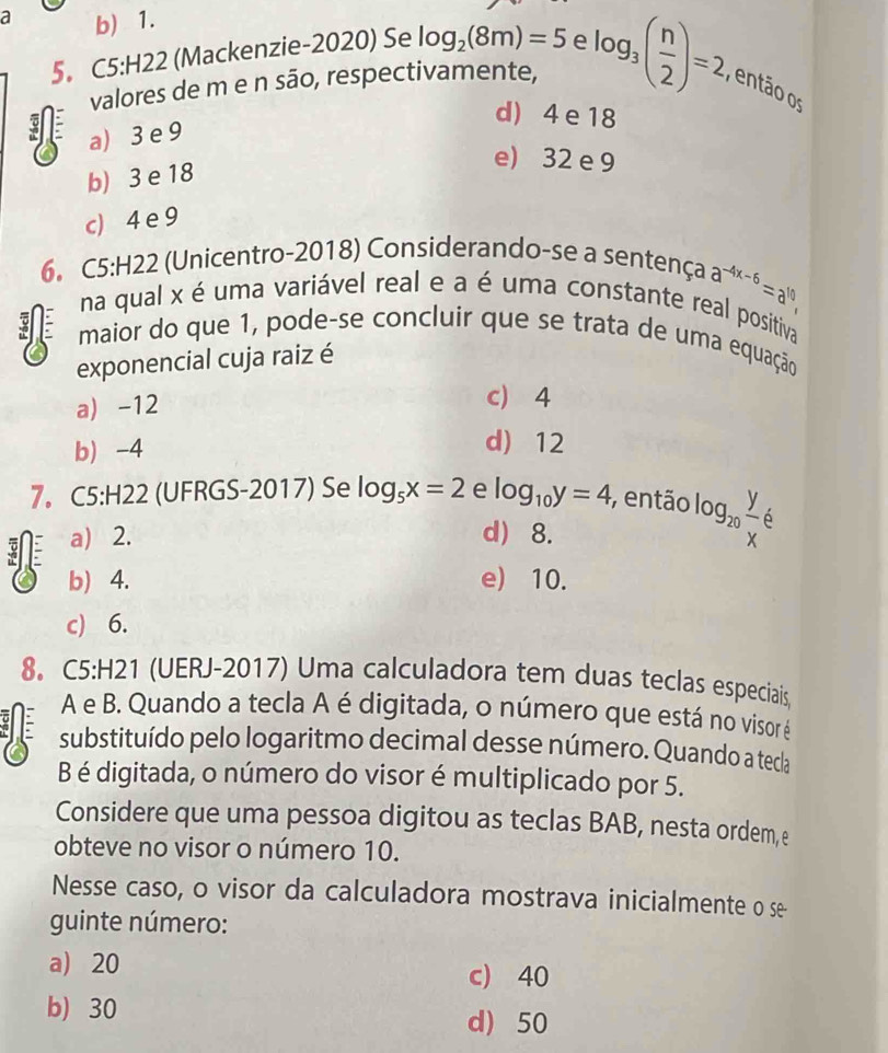 a b) 1.
5。 C5:H22 (Mackenzie-2020) Se log _2(8m)=5 e
valores de m e n são, respectivamente, log _3( n/2 )=2. , então os
d) 4 e 18
a) 3 e 9
b) 3 e 18
e) 32 e 9
c) 4 e 9
6. C5:H22 (Unicentro-2018) Considerando-se a sentença a^(-4x-6)=a^(10)
na qual x é uma variável real e a é uma constante real positiva
maior do que 1, pode-se concluir que se trata de uma equação
exponencial cuja raiz é
a) -12
c) 4
b -4
d) 12
7。 C5:H22 (UFRGS-2017) Se log _5x=2 e log _10y=4 , então log _20 y/x 6
a) 2. d 8.
b) 4. e) 10.
c) 6.
8. C5:H21 (UERJ-2017) Uma calculadora tem duas teclas especiais
A e B. Quando a tecla A é digitada, o número que está no visor é
substituído pelo logaritmo decimal desse número. Quando a tecla
B é digitada, o número do visor é multiplicado por 5.
Considere que uma pessoa digitou as teclas BAB, nesta ordem, e
obteve no visor o número 10.
Nesse caso, o visor da calculadora mostrava inicialmente o se
guinte número:
a) 20
c) 40
b) 30 d) 50