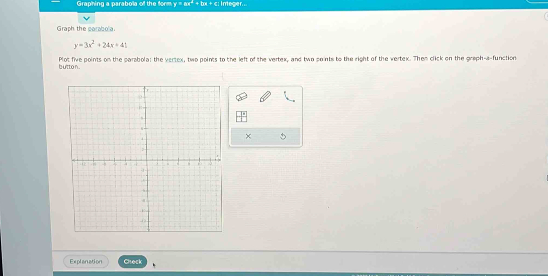 Graphing a parabola of the form y=ax^2+bx+c; Integer...
Graph the parabola.
y=3x^2+24x+41
Plot five points on the parabola: the vertex, two points to the left of the vertex, and two points to the right of the vertex. Then click on the graph-a-function
button.
×
Explanation Check