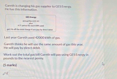 Gareth is changing his gas supplier to GES Energy. 
He has this information. 
GES Energy 
annual fee £231.65
4.71 pence for each kWh used plus 
get 5% off the total charge if you pay by direct debit 
Last year Gareth used 42000 kWh of gas. 
Gareth thinks he will use the same amount of gas this year. 
He will pay by direct debit. 
Work out the total gas bill Gareth will pay using GES Energy in 
pounds to the nearest penny 
(5 marks)