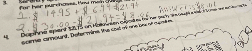 Serenity 
for her purchases. How much change 
4. Daphne spent $21.75 on Halloween cupcakes for her party. She bought a total of 3 boxes, and each box cost the 
same amount. Determine the cost of one box of cupcakes.