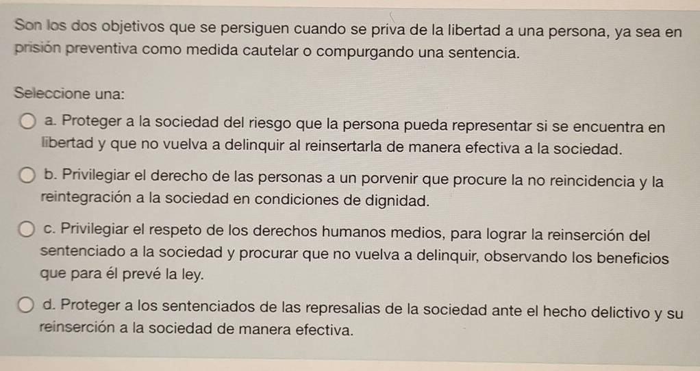 Son los dos objetivos que se persiguen cuando se priva de la libertad a una persona, ya sea en
prisión preventiva como medida cautelar o compurgando una sentencia.
Seleccione una:
a. Proteger a la sociedad del riesgo que la persona pueda representar si se encuentra en
libertad y que no vuelva a delinquir al reinsertarla de manera efectiva a la sociedad.
b. Privilegiar el derecho de las personas a un porvenir que procure la no reincidencia y la
reintegración a la sociedad en condiciones de dignidad.
c. Privilegiar el respeto de los derechos humanos medios, para lograr la reinserción del
sentenciado a la sociedad y procurar que no vuelva a delinquir, observando los beneficios
que para él prevé la ley.
d. Proteger a los sentenciados de las represalias de la sociedad ante el hecho delictivo y su
reinserción a la sociedad de manera efectiva.