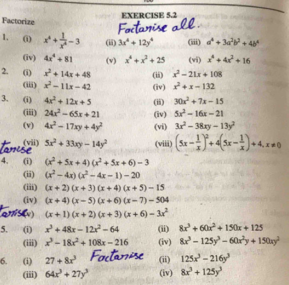 Factorize
1. (i) x^4+ 1/x^4 -3 (ii) 3x^4+12y^4 (iii) a^4+3a^2b^2+4b^4
(iv) 4x^4+81 (v) x^4+x^2+25 (vi) x^4+4x^2+16
2. (i) x^2+14x+48 (ii) x^2-21x+108
(iii) x^2-11x-42 (iv) x^2+x-132
3. (i) 4x^2+12x+5 (ii) 30x^2+7x-15
(iii) 24x^2-65x+21 (iv) 5x^2-16x-21
(v) 4x^2-17xy+4y^2 (vi) 3x^2-38xy-13y^2
(vii) 5x^2+33xy-14y^2 (viii) (5x- 1/x )^2+4(5x- 1/x )+4,x!= 0
4. (i) (x^2+5x+4)(x^2+5x+6)-3
(ii) (x^2-4x)(x^2-4x-1)-20
(iii) (x+2)(x+3)(x+4)(x+5)-15
(iv) (x+4)(x-5)(x+6)(x-7)-504
(v) (x+1)(x+2)(x+3)(x+6)-3x^2
5. (i) x^3+48x-12x^2-64 (ii) 8x^3+60x^2+150x+125
(iii) x^3-18x^2+108x-216 (iv) 8x^3-125y^3-60x^2y+150xy^2
6.   (i) 27+8x^3 (ii) 125x^3-216y^3
(iii) 64x^3+27y^3 (iv) 8x^3+125y^3