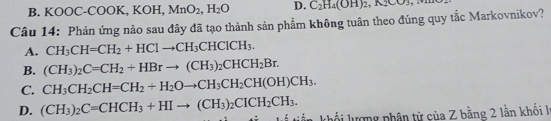 B. KOOC-COOK, KOH, MnO_2, H_2O
D. C_2H_4(OH)_2, K_2CO_3 , m
Câu 14: Phản ứng nào sau đây đã tạo thành sản phẩm không tuân theo đúng quy tắc Markovnikov?
A. CH_3CH=CH_2+HC1to CH_3CHC1CH_3.
B. (CH_3)_2C=CH_2+HBrto (CH_3)_2CHCH_2Br.
C. CH_3CH_2CH=CH_2+H_2Oto CH_3CH_2CH(OH)CH_3.
D. (CH_3)_2C=CHCH_3+HIto (CH_3)_2CICH_2CH_3. tế tiến khối lượng phân tử của Z bằng 2 lần khôi l