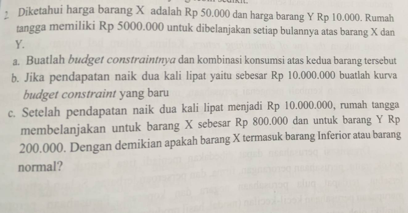 Diketahui harga barang X adalah Rp 50.000 dan harga barang Y Rp 10.000. Rumah 
tangga memiliki Rp 5000.000 untuk dibelanjakan setiap bulannya atas barang X dan
Y. 
a. Buatlah budget constraintnya dan kombinasi konsumsi atas kedua barang tersebut 
b. Jika pendapatan naik dua kali lipat yaitu sebesar Rp 10.000.000 buatlah kurva 
budget constraint yang baru 
c. Setelah pendapatan naik dua kali lipat menjadi Rp 10.000.000, rumah tangga 
membelanjakan untuk barang X sebesar Rp 800.000 dan untuk barang Y Rp
200.000. Dengan demikian apakah barang X termasuk barang Inferior atau barang 
normal?