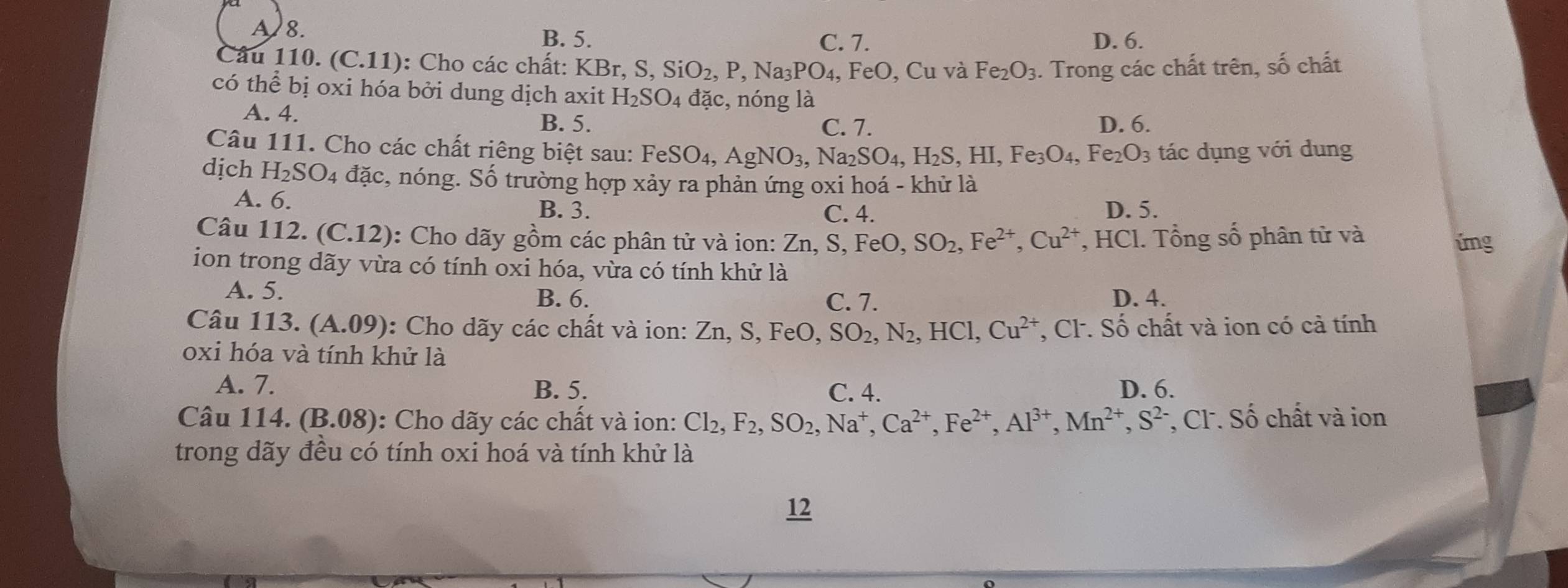 A 8.
B. 5. C. 7. D. 6.
Câu 110.(C.11) : Cho các chất: K Br ,S,SiO_2,P,Na_3PO_4, , FeO, Cu và Fe_2O_3. Trong các chất trên, số chất
có thể bị oxi hóa bởi dung dịch axit H_2SO_4 đặc, nóng là
A. 4.
B. 5. C. 7. D. 6.
Câu 111. Cho các chất riêng biệt sau: FeSO_4,AgNO_3,Na_2SO_4,H_2S,HI,Fe_3O_4,Fe_2O_3 tác dụng với dung
dịch H_2SO_4 đặc, nóng. Số trường hợp xảy ra phản ứng oxi hoá - khử là
A. 6. B. 3. D. 5.
C. 4.
Câu 112. (C.12) : Cho dãy gồm các phân tử và ion: Zn,S,FeO, SO_2,Fe^(2+),Cu^(2+) , HCl. Tổng số phân tử và ứmg
ion trong dãy vừa có tính oxi hóa, vừa có tính khử là
A. 5. B. 6. C. 7. D. 4.
Câu 113. (A.09) : Cho dãy các chất và ion: Zn,S,FeO,SO_2,N_2,HCl,Cu^(2+) , Cl. Số chất và ion có cả tính
oxi hóa và tính khử là
A. 7. B. 5. C. 4. D. 6.
Câu 114.(B.08) : Cho dãy các chất và ion: Cl_2,F_2,SO_2,Na^+,Ca^(2+),Fe^(2+),Al^(3+),Mn^(2+),S^(2-) , Cl . Số chất và ion
trong dãy đều có tính oxi hoá và tính khử là
12