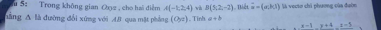 5: Trong không gian Oxyz , cho hai điểm A(-1;2;4) và B(5;2;-2). Biết vector u=(a;b;1) là vectơ chỉ phương của đườn 
hăng △ la đường đối xứng với AB qua mặt phẳng (Oyz) , Tính a+b
frac x-1-frac y+4=frac z-5