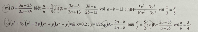 D= (3a-2b)/2a-3b  biết  a/b = 5/6 ;n)E= (3a-b)/2a+13 - (3b-a)/2b-13  với a-b=13; h) H= (5x^2+3y^2)/10x^2-3y^2  với  x/3 = y/5 
o) (x^3+3y)(x^3+2y)(x^2+y)(x^2-y) với x=0,2;y=1/25;p) A= (2a-b)/4a+b  biết  a/b = 5/2 ;q) B= (2a-5b)/a-3b  với  a/b = 3/4 ;