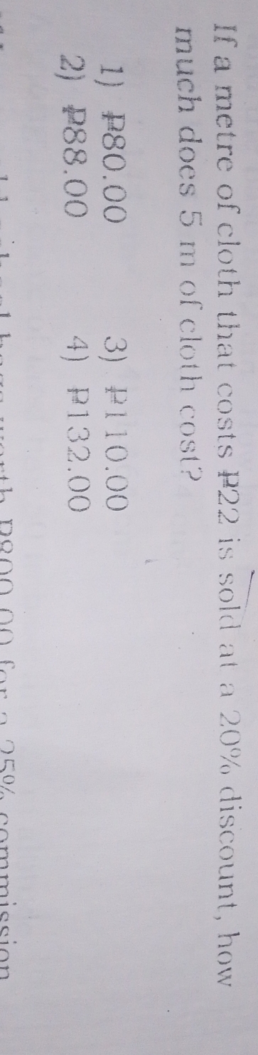 If a metre of cloth that costs P22 is sold at a 20% discount, how
much does 5 m of cloth cost?
1) P80.00 3) P110.00
2) P88.00 4) P132.00
D000 00 for a 25% commissión