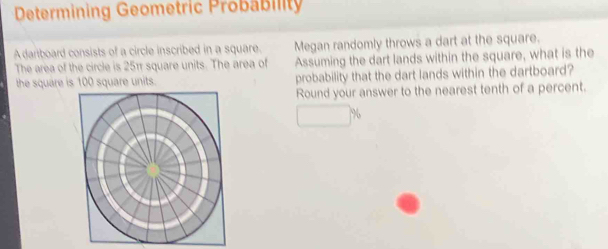 Determining Geometric Probability 
A dariboard consists of a circle inscribed in a square. Megan randomly throws a dart at the square. 
The area of the circle is 25π square units. The area of Assuming the dart lands within the square, what is the 
the square is 100 square units. probability that the dart lands within the dartboard? 
Round your answer to the nearest tenth of a percent.