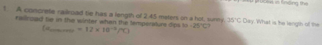 process in finding the 
1 A concrete railroad tie has a length of 2.45 meters on a hot, sunny. 35°C u Day. What is he length of the 
railroad tie in the winter when the temperature dips to -25°C 7
(a_comerrete=12* 10^(-5)/^circ C)