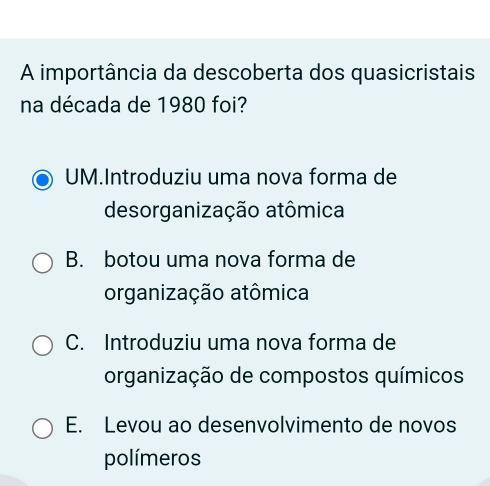 A importância da descoberta dos quasicristais
na década de 1980 foi?
UM.Introduziu uma nova forma de
desorganização atômica
B. botou uma nova forma de
organização atômica
C. Introduziu uma nova forma de
organização de compostos químicos
E. Levou ao desenvolvimento de novos
polímeros