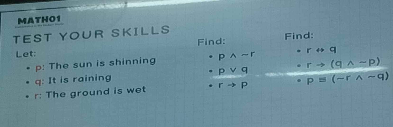 MATHO1 
TEST YOUR SKILLS 
Find: 
Find: 
Let:
rrightarrow q
p: The sun is shinning
· pwedge sim r
rto (qwedge sim p)
q : It is raining · pvee q
· rto p
r : The ground is wet pequiv (sim rwedge sim q)