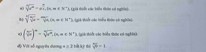 sqrt[n](a^m)=a^(frac m)n, (n,m∈ N^*) 0, (giả thiết các biều thức có nghĩa). 
b) sqrt[n](sqrt [m]a)=sqrt[nm](a),(n,m∈ N^*) 0, (giả thiết các biểu thức có nghĩa). 
c) (sqrt[n](a))^m=sqrt[n](a^m), (n,m∈ N^*) 0, (giả thiết các biểu thức có nghĩa). 
d) Với số nguyên dương n≥ 2 bất kỳ thì sqrt[n](0)=1.