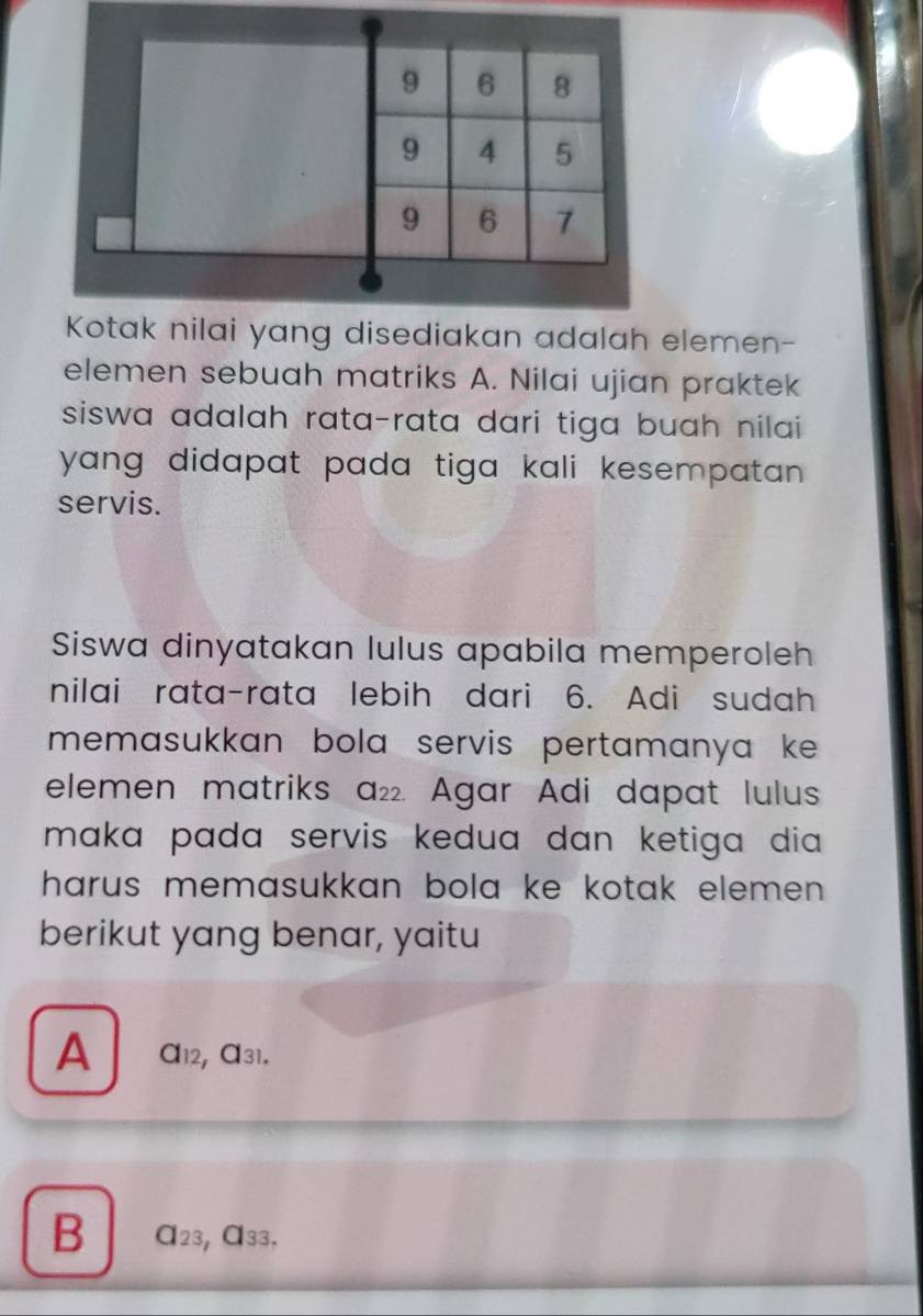 9 6 8
9 4 5
9 6 7
Kotak nilai yang disediakan adalah elemen- 
elemen sebuah matriks A. Nilai ujian praktek 
siswa adalah rata-rata dari tiga buah nilai 
yang didapat pada tiga kali kesempatan . 
servis. 
Siswa dinyatakan lulus apabila memperoleh 
nilai rata-rata lebih dari 6. Adi sudah 
memasukkan bola servis pertamanya ke . 
elemen matriks a_22. Agar Adi dapat lulus 
maka pada servis kedua dan ketiga dia . 
harus memasukkan bola ke kotak elemen . 
berikut yang benar, yaitu 
A a_12 , α31. 
B a_23 Cl_33.,_33.