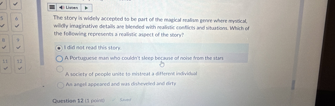 Listen
5 6
The story is widely accepted to be part of the magical realism genre where mystical,
wildly imaginative details are blended with realistic conflicts and situations. Which of
the following represents a realistic aspect of the story?
8 9
I did not read this story.
11 12 A Portuguese man who couldn't sleep because of noise from the stars
A society of people unite to mistreat a different individual
An angel appeared and was disheveled and dirty
Question 12 (1 point) Saved