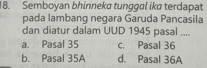 Semboyan bhinneka tunggal ika terdapat
pada lambang negara Garuda Pancasila
dan diatur dalam UUD 1945 pasal ....
a. Pasal 35 c. Pasal 36
b. Pasal 35A d. Pasal 36A