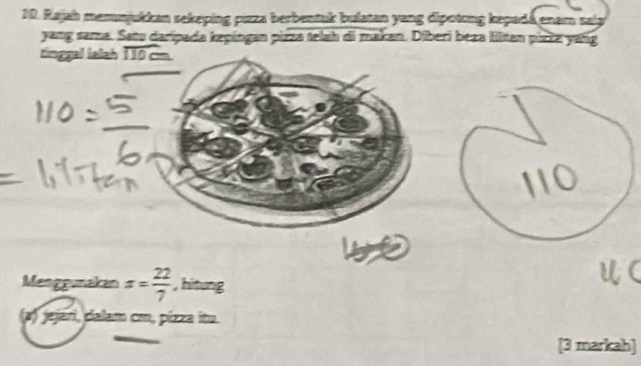 Rajah memmjukkan sekeping pizza berbentuk bulatan yang dipotong kepadá enarn sala 
yang sama. Satu daripada kepingan pizza telah di makan. Diberi beza liitan pizze yáng 
tinggal lalah 1 overline  
10 
Menggunakan x= 22/7  , hitung 
a) jejari, dalam cm, pízza itu. 
[3 markah]