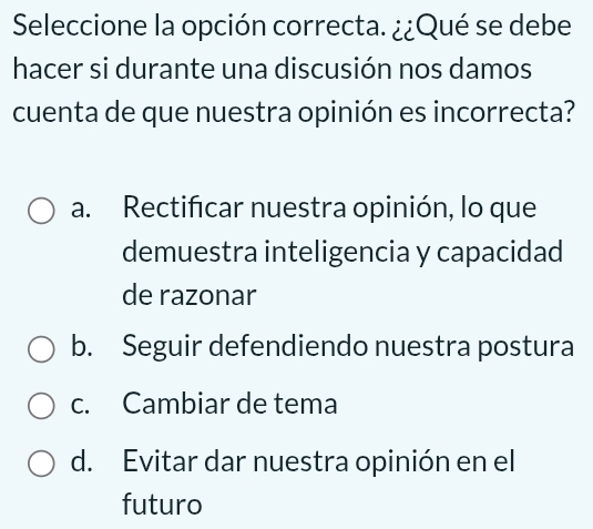 Seleccione la opción correcta. ¿¿Qué se debe
hacer si durante una discusión nos damos
cuenta de que nuestra opinión es incorrecta?
a. Rectificar nuestra opinión, lo que
demuestra inteligencia y capacidad
de razonar
b. Seguir defendiendo nuestra postura
c. Cambiar de tema
d. Evitar dar nuestra opinión en el
futuro