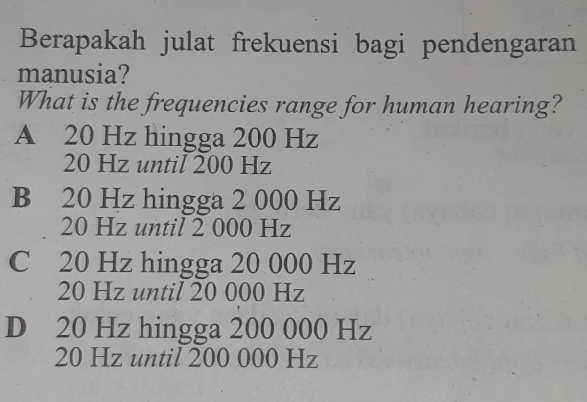 Berapakah julat frekuensi bagi pendengaran
manusia?
What is the frequencies range for human hearing?
A 20 Hz hingga 200 Hz
20 Hz until 200 Hz
B 20 Hz hingga 2 000 Hz
20 Hz until 2 000 Hz
C 20 Hz hingga 20 000 Hz
20 Hz until 20 000 Hz
D 20 Hz hingga 200 000 Hz
20 Hz until 200 000 Hz