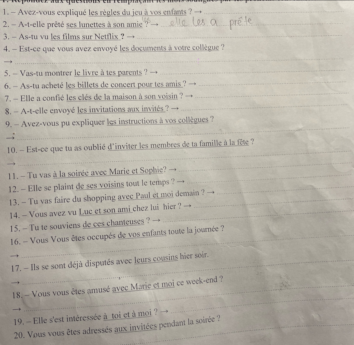 Avez-vous expliqué les règles du jeu à vos enfants ?_ 
2. - A-t-elle prêté ses lunettes à son amie ? →_ 
3. - As-tu vu les films sur Netflix ? 
_ 
4. - Est-ce que vous avez envoyé les documents à votre collègue ? 
_ 
5. — Vas-tu montrer le livre à tes parents ? 
_ 
6. — As-tu acheté les billets de concert pour tes amis ? 
_ 
_ 
_ 
7. - Elle a confié les clés de la maison à son voisin ? 
8. - A-t-elle envoyé les invitations aux invités ? 
9. — Avez-vous pu expliquer les instructions à vos collègues ? 

_ 
_ 
10. - Est-ce que tu as oublié d’inviter les membres de ta famille à la fête ? 
11. - Tu vas à la soiréé avec Marie et Sophie?_ 
_ 
12. - Elle se plaint de ses voisins tout le temps ?_ 
13. - Tu vas faire du shopping avec Paul et moi demain ? 
14. - Vous avez vu Luc et son ami chez lui hier ? 
15. - Tu te souviens de ces chanteuses ? 
16. - Vous Vous êtes occupés de vos enfants toute la journée ? 
17. - Ils se sont déjà disputés avec leurs cousins hier soir. 
_ 
18. — Vous vous êtes amusé avec Marie et moi ce week-end ? 
19. - Elle s'est intéressée à toi et à moi ? 
20. Vous vous êtes adressés aux invitées pendant la soirée ?