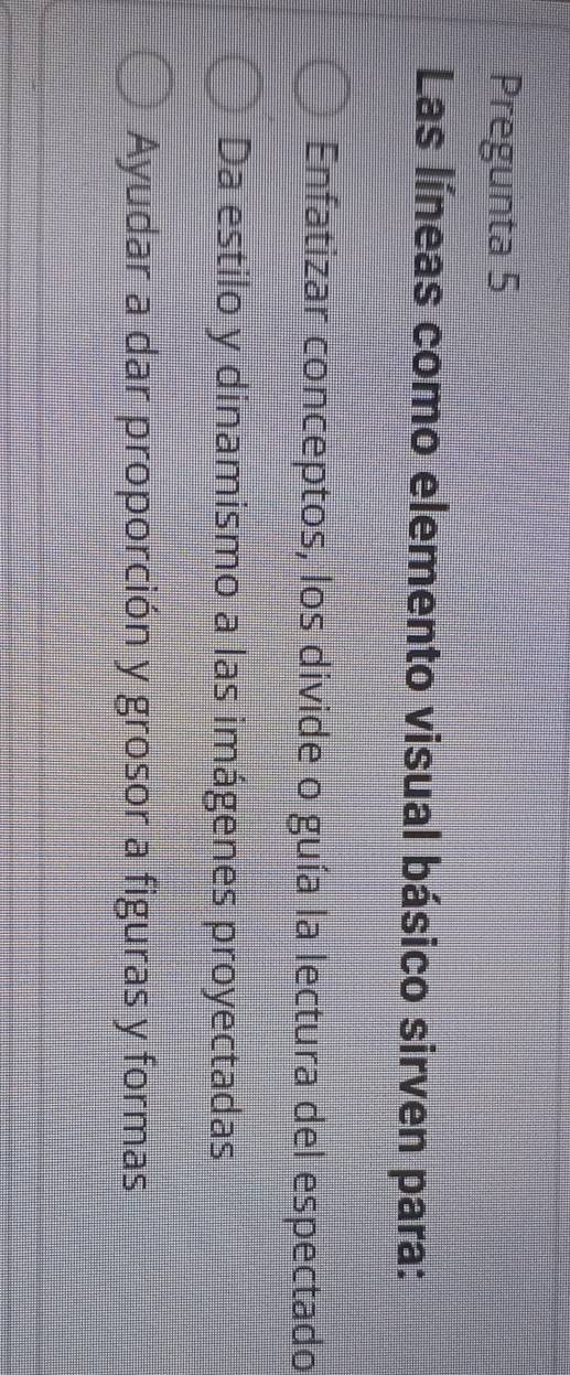 Pregunta 5
Las líneas como elemento visual básico sirven para:
Enfatizar conceptos, los divide o guía la lectura del espectado
Da estilo y dinamismo a las imágenes proyectadas
Ayudar a dar proporción y grosor a figuras y formas