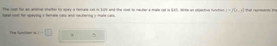 The cost for an animal shelter to spay a female cat is $69 and the cost to neuter a male cat is $43. Write an objective function z=f(x,y) that represents the 
total cost for spaying x female cats and neutering y male cats. 
The function is z=□. ×