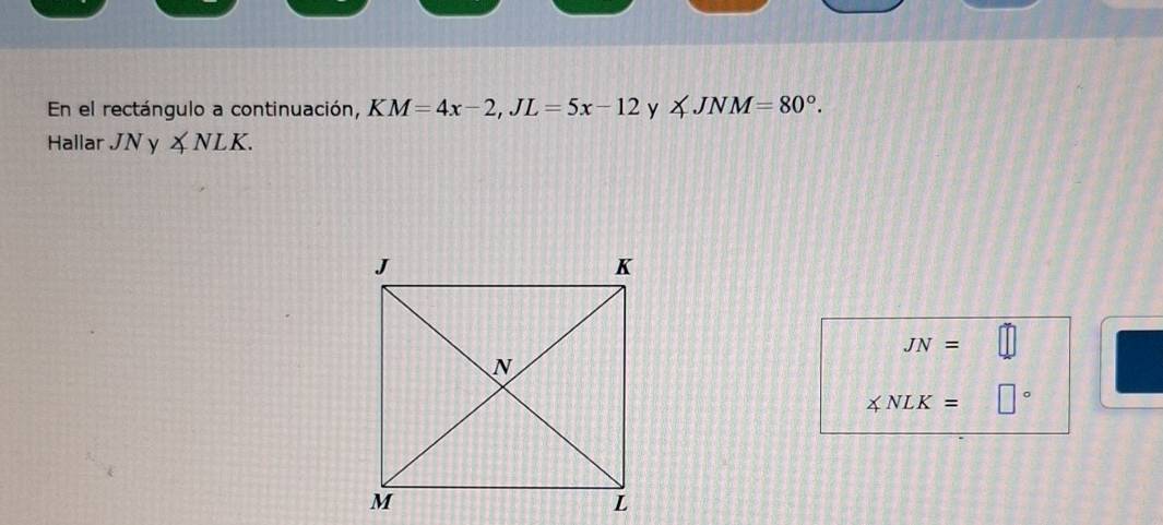 En el rectángulo a continuación, KM=4x-2, JL=5x-12 y ∠ JNM=80°. 
Hallar JNy ∠ NLK.
JN=
∠ NLK= □°