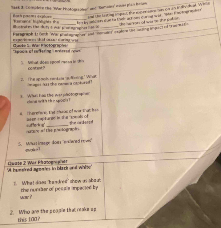 Task 3: Complete the ‘War Photographer’ and ‘Remains’ essay plan below 
Both poems explore 
and the lasting impact the experience has on an individual. While 
‘Remains’ highlights the _felt by soldiers due to their actions during war, ‘War Photographer’ 
the horrors of war to the public. 
illustrates the duty a war photographer has to_ 
Paragraph 1: Both ‘War photographer’ and ‘Remains’ explore the lasting impact of traumatic 
experiences that occur during war 
Quote 1: War Photographer 
‘Spools of suffering I ordered rows’ 
1. What does spool mean in this 
context? 
2. The spools contain ‘suffering.’ What 
images has the camera captured? 
3. What has the war photographer 
done with the spools? 
4. Therefore, the chaos of war that has 
been captured in the ‘spools of 
suffering'_ the ordered 
nature of the photographs. 
5. What image does ‘ordered rows’ 
evoke? 
Quote 2 War Photographer 
‘A hundred agonies in black and white’ 
1. What does ‘hundred’ show us about 
the number of people impacted by 
war? 
2. Who are the people that make up 
this 100?
