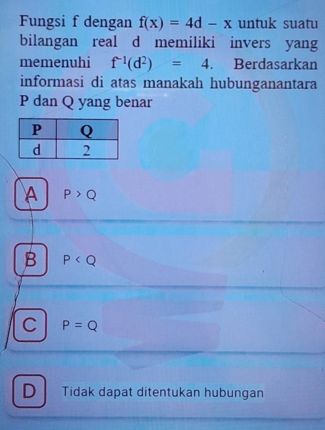 Fungsi f dengan f(x)=4d-x untuk suatu
bilangan real d memiliki invers yang
memenuhi f^(-1)(d^2)=4. Berdasarkan
informasi di atas manakah hubunganantara
P dan Q yang benar
A P>Q
B P
C P=Q
D Tidak dapat ditentukan hubungan