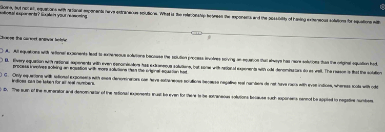 rational exponents? Explain your reasoning. Some, but not all, equations with rational exponents have extraneous solutions. What is the relationship between the exponents and the possibility of having extraneous solutions for equations with
Choose the correct answer below.
A. All equations with rational exponents lead to extraneous solutions because the solution process involves solving an equation that always has more solutions than the original equation had.
B. Every equation with rational exponents with even denominators has extraneous solutions, but some with rational exponents with odd denominators do as well. The reason is that the solution
process involves solving an equation with more solutions than the original equation had.
C. Only equations with rational exponents with even denominators can have extraneous solutions because negative real numbers do not have roots with even indices, whereas roots with odd
indices can be taken for all real numbers.
D. The sum of the numerator and denominator of the rational exponents must be even for there to be extraneous solutions because such exponents cannot be applied to negative numbers.