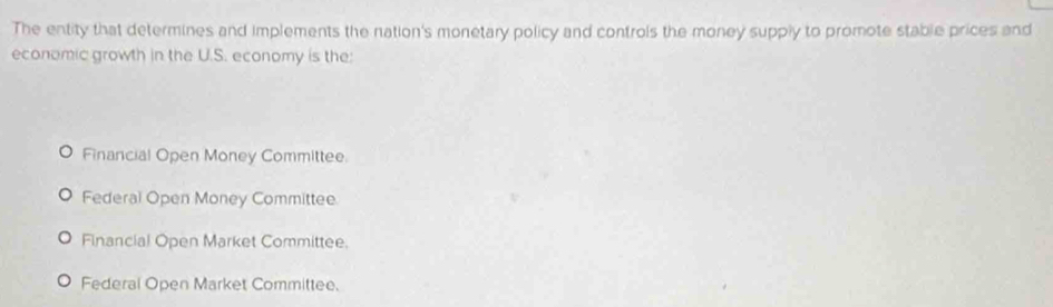 The entity that determines and implements the nation's monetary policy and controls the money supply to promote stable prices and
economic growth in the U.S. economy is the:
Financial Open Money Committee.
Federal Open Money Committee
Financial Open Market Committee.
Federal Open Market Committee.