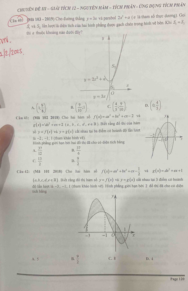 CHUYÊN ĐÊ III - GIảI TÍCH 12 - NGUYÊN HAM - tÍCH PHâN - ỨNG DỤNG tÍCH PHân
Câu 409  (Mã 103 - 2019) Cho đường thẳng y=3x và parabol 2x^2+a ( a là tham số thực dương). Gọi
S_1 và S_2 lần lượt là diện tích của hai hình phẳng được gạch chéo trong hình vẽ bên. Khi S_1=S_2
thì a thuộc khoảng nào dưới
A. (1; 9/8 ). B. ( 9/10 ;1). C. ( 4/5 ; 9/10 ). D. (0; 4/5 ).
Câu 41: (Mã 102 2018) Cho hai hàm số f(x)=ax^2+bx^2+cx-2 và
g(x)=dx^2+ex+2(a,b,c,d,e∈ R). Biết rằng đồ thị của hàm
số y=f(x) và y=g(x) cất nhau tại ba điểm có hoành độ lần lượt
là −2 ; −1; 1 (tham khảo hình vẽ).
Hình phẳng giới hạn bởi hai đồ thị đã cho có diện tích bằng
A.  37/12  B.  37/6 
C.  13/2  D.  9/2 
Câu 42: (Mã 101 2018) Cho hai hàm số f(x)=ax^3+bx^2+cx- 1/2  và g(x)=dx^2+ex+1
(a,b,c,d,e∈ R). Biết rằng đồ thị hàm số y=f(x) và y=g(x) cắt nhau tại 3 điểm có hoành
độ lần lượt là −3; -1; 1 (tham khảo hình vẽ). Hình phẳng giới hạn bởi 2 đồ thị đã cho có diện
tích bằng
A. 5 B.  9/2  C. 8 D. 4
Page 120