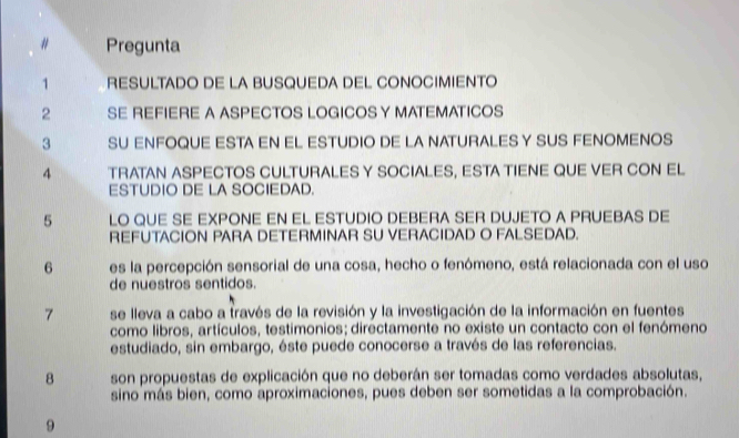 # Pregunta 
1 RESULTADO DE LA BUSQUEDA DEL CONOCIMIENTO 
2 SE REFIERE A ASPECTOS LOGICOS Y MATEMATICOS 
3 SU ENFOQUE ESTA EN EL ESTUDIO DE LA NATURALES Y SUS FENOMENOS 
4 TRATAN ASPECTOS CULTURALES Y SOCIALES, ESTA TIENE QUE VER CON EL 
ESTUDIO DE LA SOCIEDAD. 
5 LO QUE SE EXPONE EN EL ESTUDIO DEBERA SER DUJETO A PRUEBAS DE 
REFUTACION PARA DETERMINAR SU VERACIDAD O FALSEDAD. 
6 es la percepción sensorial de una cosa, hecho o fenómeno, está relacionada con el uso 
de nuestros sentidos. 
7 se lleva a cabo a través de la revisión y la investigación de la información en fuentes 
como libros, artículos, testimonios; directamente no existe un contacto con el fenómeno 
estudiado, sin embargo, éste puede conocerse a través de las referencias. 
8 son propuestas de explicación que no deberán ser tomadas como verdades absolutas, 
sino más bien, como aproximaciones, pues deben ser sometidas a la comprobación. 
9