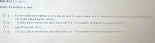 What is the definition of line?
Fundamental element defined as a filat area enclosed by edges or an outline. It is a two-dimensional (20) pusert mnate 
and length, without depth or volume
The visual area or environment created by a work of art. It encompasses both positive and negative speom
C A point moving in space
d The visual area or environment created by a work of art. It encompasses both positive and negative speceo