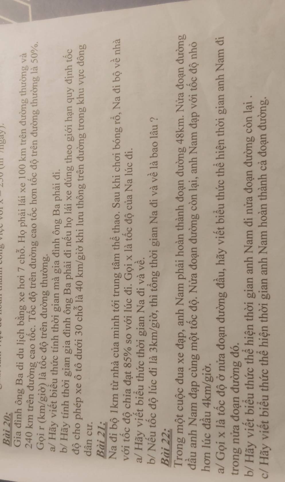 (m /gay)
Gia đình ông Ba di du lịch bằng xe hơi 7 chỗ. Họ phải lái xe 100 km trên đường thường và
240 km trên đường cao tốc. Tốc độ trên đường cao tốc hơn tốc độ trên đường thường là 50%.
Gọi r (km/giờ) là tốc độ trên đường thường.
a/ Hãy viết biểu thức tính thời gian mà gia đình ông Ba phải đi.
b/ Hãy tính thời gian gia đình ông Ba phải đi nếu họ lái xe đúng theo giới hạn quy định tốc
độ cho phép xe ô tô dưới 30 chỗ là 40 km/giờ khi lưu thông trên đường trong khu vực đông
dân cư.
Bài 21:
Na đị bộ 1km từ nhà của mình tới trung tâm thể thao. Sau khi chơi bóng rồ, Na đi bộ về nhà
với tốc độ chia đạt 85% so với lúc đi. Gọi x là tốc độ của Na lúc đi.
a/ Hãy viết biểu thức thời gian Na đi và về.
b/ Nếu tốc độ lúc đi là 3km/giờ, thì tổng thời gian Na đi và về là bao lâu ?
Bài 22:
Trong một cuộc đua xe đạp, anh Nam phải hoàn thành đoạn đường 48km. Nửa đoạn đường
đầu anh Nam đạp cùng một tốc độ. Nửa đoạn đường còn lại, anh Nam đạp với tốc độ nhỏ
hơn lúc đầu 4km/giờ.
a/ Gọi x là tốc độ ở nửa đoạn đường đầu, hãy viết biểu thức thể hiện thời gian anh Nam đi
trong nửa đoạn đường đó.
b/ Hãy viết biểu thức thể hiện thời gian anh Nam đi nửa đoạn đường còn lại .
c/ Hãy viết biểu thức thể hiện thời gian anh Nam hoàn thành cả đoạn đường.