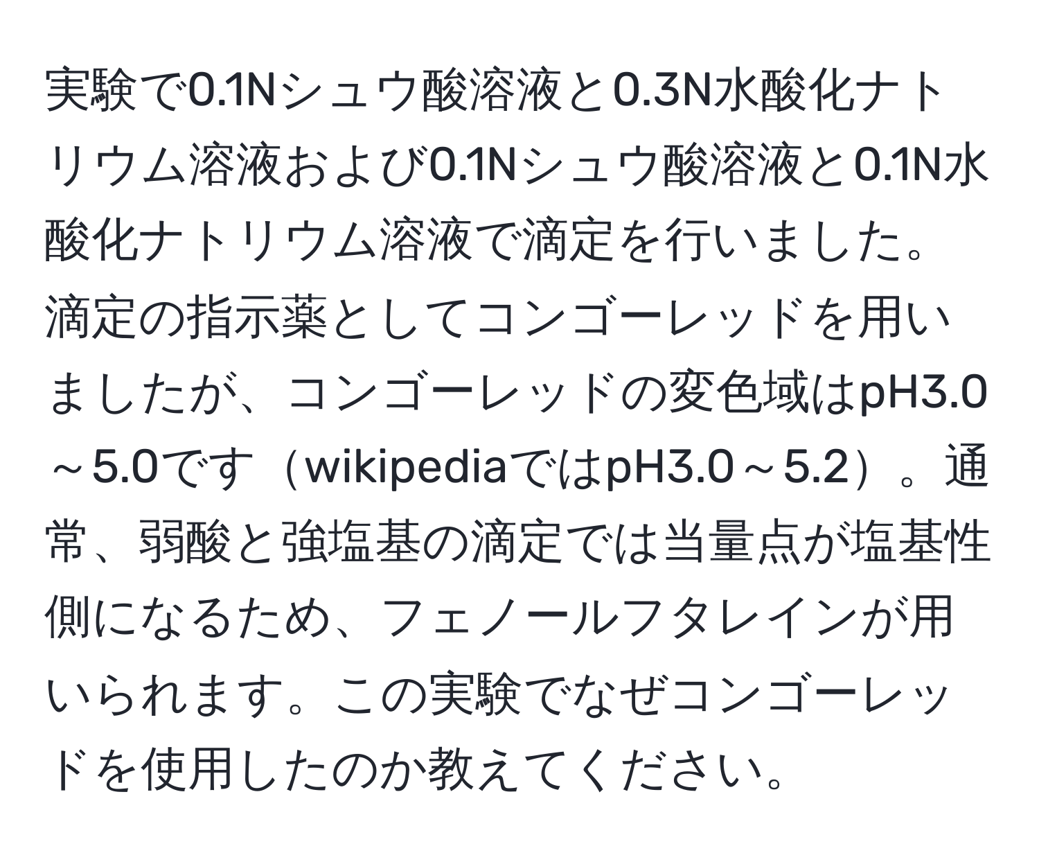 実験で0.1Nシュウ酸溶液と0.3N水酸化ナトリウム溶液および0.1Nシュウ酸溶液と0.1N水酸化ナトリウム溶液で滴定を行いました。滴定の指示薬としてコンゴーレッドを用いましたが、コンゴーレッドの変色域はpH3.0～5.0ですwikipediaではpH3.0～5.2。通常、弱酸と強塩基の滴定では当量点が塩基性側になるため、フェノールフタレインが用いられます。この実験でなぜコンゴーレッドを使用したのか教えてください。