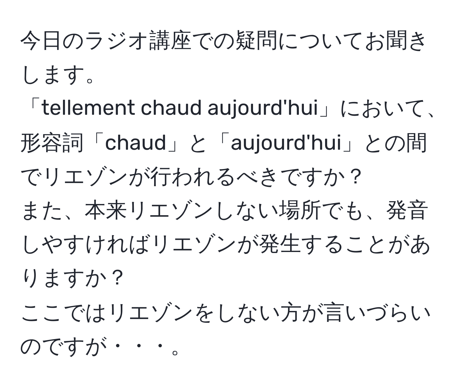 今日のラジオ講座での疑問についてお聞きします。  
「tellement chaud aujourd'hui」において、形容詞「chaud」と「aujourd'hui」との間でリエゾンが行われるべきですか？  
また、本来リエゾンしない場所でも、発音しやすければリエゾンが発生することがありますか？  
ここではリエゾンをしない方が言いづらいのですが・・・。