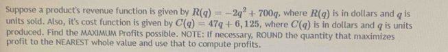 Suppose a product's revenue function is given by R(q)=-2q^2+700q , where R(q) is in dollars and q is 
units sold. Also, it's cost function is given by C(q)=47q+6,125 , where C(q) is in dollars and q is units 
produced. Find the MAXIMUM Profits possible. NOTE: If necessary, ROUND the quantity that maximizes 
profit to the NEAREST whole value and use that to compute profits.