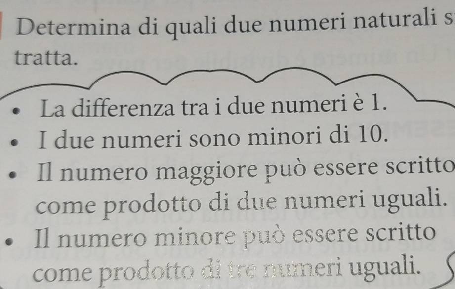 Determina di quali due numeri naturali s
tratta.
La differenza tra i due numeri è 1.
I due numeri sono minori di 10.
Il numero maggiore può essere scritto
come prodotto di due numeri uguali.
Il numero minore può essere scritto
come prodotto di tre numeri uguali.