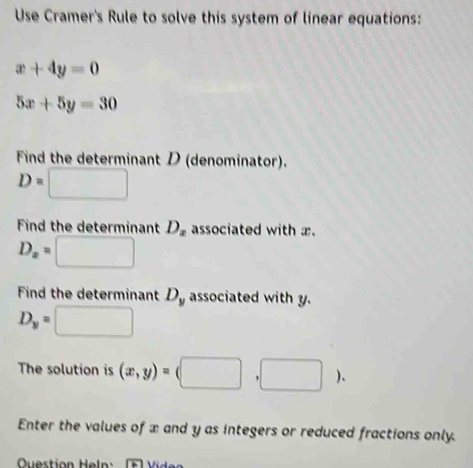 Use Cramer's Rule to solve this system of linear equations:
x+4y=0
5x+5y=30
Find the determinant D (denominator).
D=□
Find the determinant D_x associated with x.
D_x=□
Find the determinant D_y associated with y.
D_y=□
The solution is (x,y)=(□ ,□ ). 
Enter the values of x and y as integers or reduced fractions only. 
Question Heln