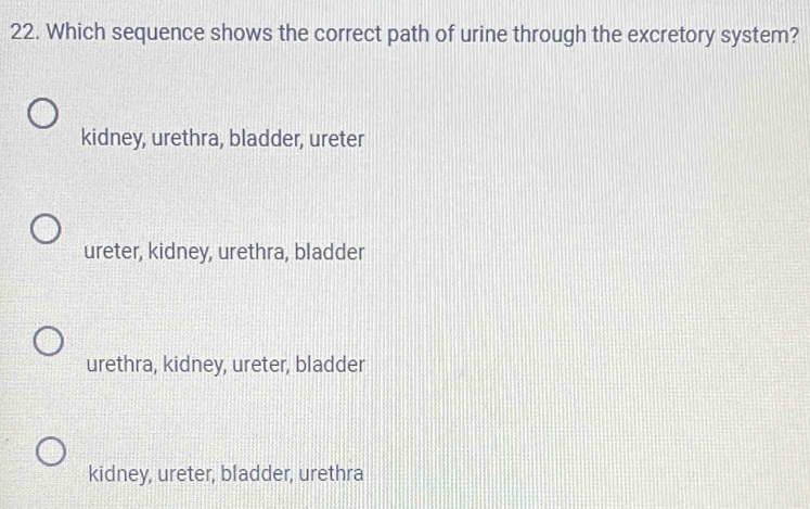 Which sequence shows the correct path of urine through the excretory system?
kidney, urethra, bladder, ureter
ureter, kidney, urethra, bladder
urethra, kidney, ureter, bladder
kidney, ureter, bladder, urethra