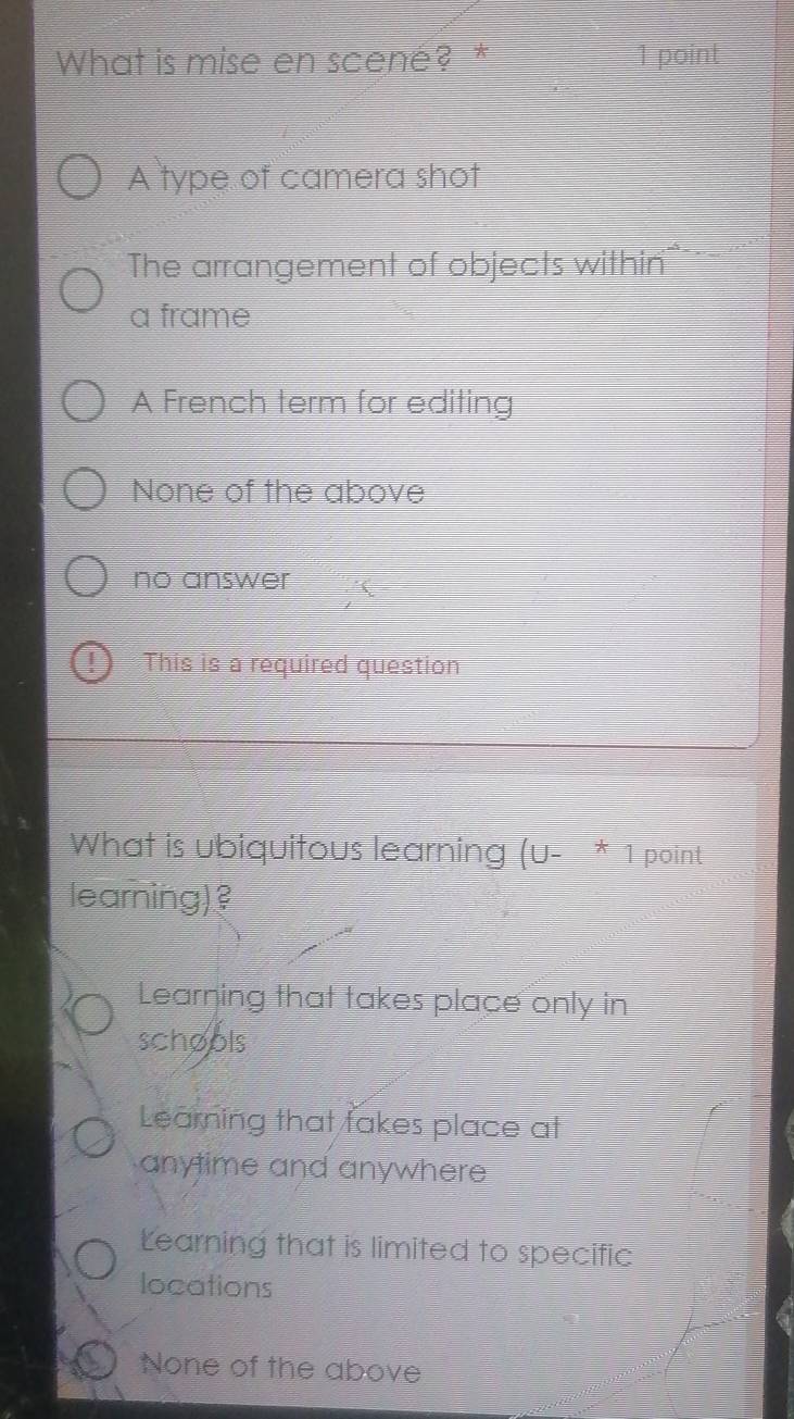 What is mise en scené? * 1 point
A type of camera shot
The arrangement of objects within=
a frame
A French term for editing
None of the above
no answer
This is a required question
What is ubiquitous learning (u- * 1 point
learning)?
Learning that takes place only in
schools
Learning that fakes place at
anytime and anywhere
Learning that is limited to specific
locations
None of the above