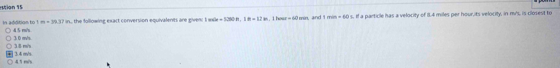 stion 15
In addition to 1m=39.37in., the following exact conversion equivalents are given: 1 mil le=5280ft, 1ft=12in. 1 hou =60min and 1min=60s. f a particle has a velocity of 8.4 miles per hour,its velocity, in m/s, is closest to
4.5 m/s.
3.0 m/s.
3.8 m/s
3.4 m/s
4.1 m/s