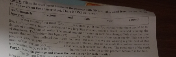 allTV. Fill in the numbered blanks in the passage with ONE suitable word from the box. Wrie 
your answers on the answer sheet. There is ONE extra word. 
unfortunately 
however precious and vital 
falls 
caused 
Water is one of our most (26) 
resources; put it simply, without water there would he no 
life. Unfortunately, many of us seem to have forgotten this fact, and as a result the world is facing the 
danger of running out of water. The actual amount of water on earth has changed little since the time 
of dinosaurs. The problem has been (27) 
means that we have polluted our rivers and seas, but also that we are wasting a great deal of this precious resource. (28) by people's misuse of our water supply. This not only 
, the destruction of the rain forests has made this problem worse since 
much of the rain that (29 _ is lost because it runs off into the sea. The population of the earth 
is increasing daily, so it is (30) _that we find a solution to this problem before it is too late. 
Part V: Read the passage and choose the best answer for each question 
The Sahara Desert is the world'r lar 
large