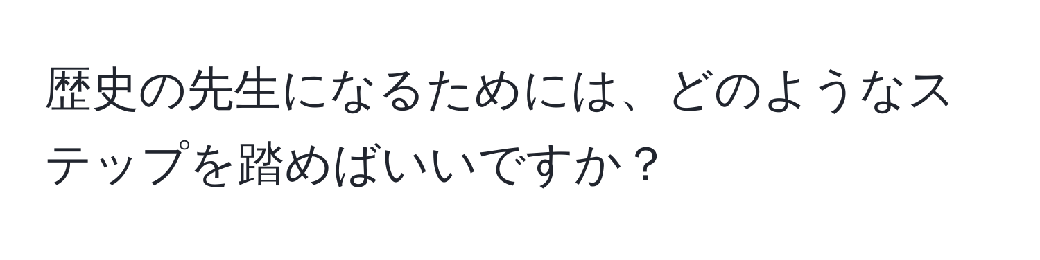 歴史の先生になるためには、どのようなステップを踏めばいいですか？