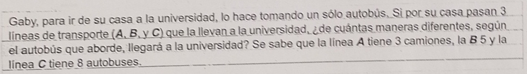 Gaby, para ir de su casa a la universidad, lo hace tomando un sólo autobús. Si por su casa pasan 3
líneas de transporte (A, B, y C) que la llevan a la universidad, ¿ de cuántas maneras diferentes, según 
el autobús que aborde, llegará a la universidad? Se sabe que la línea A tiene 3 camiones, la B 5 y la 
línea C tiene 8 autobuses.