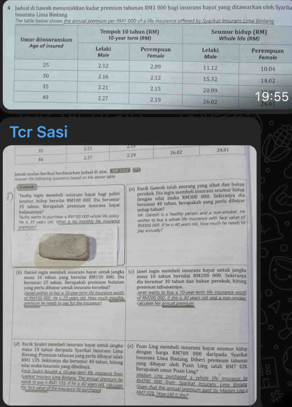Jadual di bawah menunjukkan kadar premium tahunan RM1 000 bagi insurans hayat yang ditawarkan oleh Syarika
Insurans Lima Bintang.
       
Tcr Sasi
Jawab soalan berikut berdasarkan jadual di atas.  
Answer the following questions based on the above table
Contsh
(o) Encik Ganesh ialah seorang yang sihat dan bukan
Taufiq ingin membeli insurans hayat bagi polisi perokok. Dia ingin membeli insurans seumur hidup
seumur hidup bernilai RM100 000. Dia berumur dengan nilai muka RM300 000. Sekiranya dịa
35 tahun. Berapakah premium insurans hayat berumur 40 tahun, berapakah yang periu dibayar
bulanannya? setiap tahun?
Taufig wants to purchase a RM100 000 whole life policy Mr. Ganesh is a healthy person and a non-smoker. He
He is 35 years old. What is his monthly life insurance wishes to buy a whole life insurance with face value of
aremum." RM300 000. If he is 40 years old, how much he needs to
pay annually?
(b) Daniel ingin membeli insurans hayat untuk jangka (c) Janet ingin membeli insurans hayat untuk jangka
masa 10 tahun yang bernilai RM150 000. Dia masa 10 tahun bernilai RM200 000. Sekiranya
berumur 25 tahun. Berapakah premium bulanan dia berumur 30 tahun dan bukan perokok, hitung
yang perlu dibayar untuk insurans tersebut? premium tahunannya.
Daniel wishes to buy a 10-year-term life insurance worth Janet wants to buy a 10-year-term life insurance worth
of RM150 000. He is 25 years old. How much monthly of RM200 000. If she is 30 years old and a non-smoker
premium he needs to pay for the insurance? calculate her annual premium
(d) Encik Syukri membeli insurans hayat untuk jangka (e) Puan Ling membeli insurans hayat seumur hidup
masa 10 tahun daripada Syarikat Insurans Lima dengan harga RM700 000 daripada Syarika
Bintang. Premium tahunan yang perlu dibayar ialah Insurans Lima Bintang. Diberi premium tahuna
RM1 135. Sekiranya dia hernmur 40 tahun, hitung yang dibayar oleh Puan Ling ialah RM7 028.
milai muka insurans yang dibelinya. Berapakah umur Puan Ling?
Encik Svukri bought a 10-year-term life insurance from Madam Ling purchased a whole life insurance for
Syankat Insurans Lima Bintang. The annual premium he  RMZ00 000 from Syarikat Insurans Lima Bintan
needs to pay is RM1 135. If he is 40 years old, calculate Given that the annual premium paid by Madam Ling is
the face value of the insurance he purchased RM7 028. How old is she?